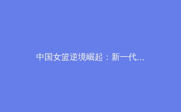 中国女篮逆境崛起：新一代球员如何重塑亚洲篮坛格局 - 2